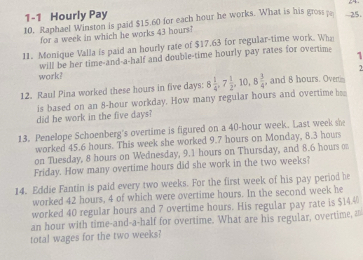 24 . 
1-1 Hourly Pay 
10. Raphael Winston is paid $15.60 for each hour he works. What is his gross p -25. 
for a week in which he works 43 hours? 
11. Monique Valla is paid an hourly rate of $17.63 for regular-time work. What 
will be her time-and-a-half and double-time hourly pay rates for overtime 1 
2 
work? 
12. Raul Pina worked these hours in five days : 8 1/4 , 7 1/2 , 10, 8 3/4  , and 8 hours. Oveni 
is based on an 8-hour workday. How many regular hours and overtime h 
did he work in the five days? 
13. Penelope Schoenberg's overtime is figured on a 40-hour week. Last week she 
worked 45.6 hours. This week she worked 9.7 hours on Monday, 8.3 hours
on Tuesday, 8 hours on Wednesday, 9.1 hours on Thursday, and 8.6 hours on 
Friday. How many overtime hours did she work in the two weeks? 
14. Eddie Fantin is paid every two weeks. For the first week of his pay period he 
worked 42 hours, 4 of which were overtime hours. In the second week he 
worked 40 regular hours and 7 overtime hours. His regular pay rate is $14.4%
an hour with time-and-a-half for overtime. What are his regular, overtime, an 
total wages for the two weeks?