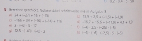 U.2-U.4-5-30
5 Berechne geschickt. Notere dabei schrittweise wie in Aufgabe 3.
24+(-27)+16+(-13) b) 13.9+2.5+(-1.5)+(-1.9)
c -166+34+(-16)+(-14)+116 d) -16,7+16,6+(-11,9)+4,1+1,9
2· (-6)· 5· 17 f) (-4)· 2,5· (-25)· (-5)
g 12.5· (-40)· (-8)· 2 h) (-4)· (-6)· (-2,5)· 5· (-5)