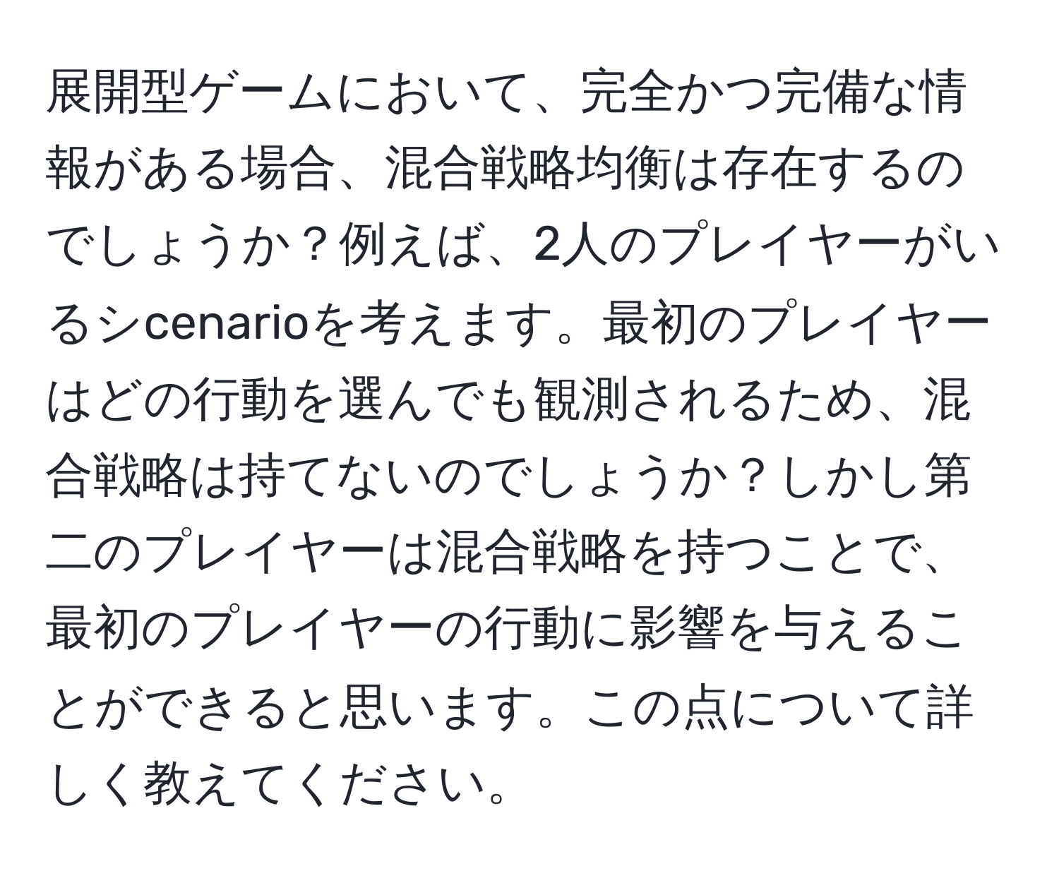 展開型ゲームにおいて、完全かつ完備な情報がある場合、混合戦略均衡は存在するのでしょうか？例えば、2人のプレイヤーがいるシcenarioを考えます。最初のプレイヤーはどの行動を選んでも観測されるため、混合戦略は持てないのでしょうか？しかし第二のプレイヤーは混合戦略を持つことで、最初のプレイヤーの行動に影響を与えることができると思います。この点について詳しく教えてください。