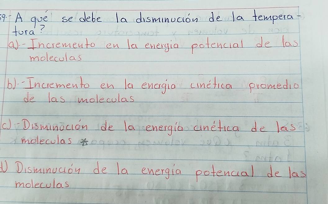 A que se debe la disminucion de la tempera-
fura?
a)-Incremento en la energia potencial de las
moleculas
b)-Incremento en la energia cinefica promedio
de las moleculas
()Disminocion de la energia cinefica de las
moleculas
① Disminucon de la energia potencial de las
moleculas