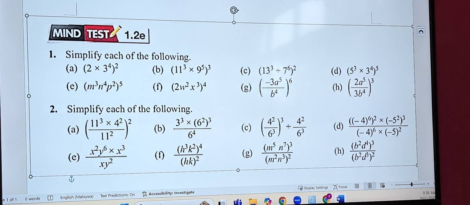 MIND TEST 1.2e
1. Simplify each of the following.
(a) (2* 3^4)^2 (b) (11^3* 9^5)^3 (c) (13^3/ 7^6)^2 (d) (5^3* 3^4)^5
(e) (m^3n^4p^2)^5 (f) (2w^2x^3)^4 (g) ( (-3a^5)/b^4 )^6 (h) ( 2a^5/3b^4 )^3
2. Simplify each of the following.
(a) ( (11^3* 4^2)/11^2 )^2 (b) frac 3^3* (6^2)^36^4 (c) ( 4^2/6^3 )^3/  4^2/6^3  (d) frac ((-4)^6)^2* (-5^2)^3(-4)^6* (-5)^2
(e)  (x^2y^6* x^3)/xy^2  (f) frac (h^3k^2)^4(hk)^2 frac (m^5n^7)^3(m^2n^3)^2 (h) frac (b^2d^4)^3(b^2d^3)^2
(g)
*
La Display Settings Focus
0 words English (Malaysia) Text Predictions: On Accessibility: Investigate 9:56 AM
20/1 /202