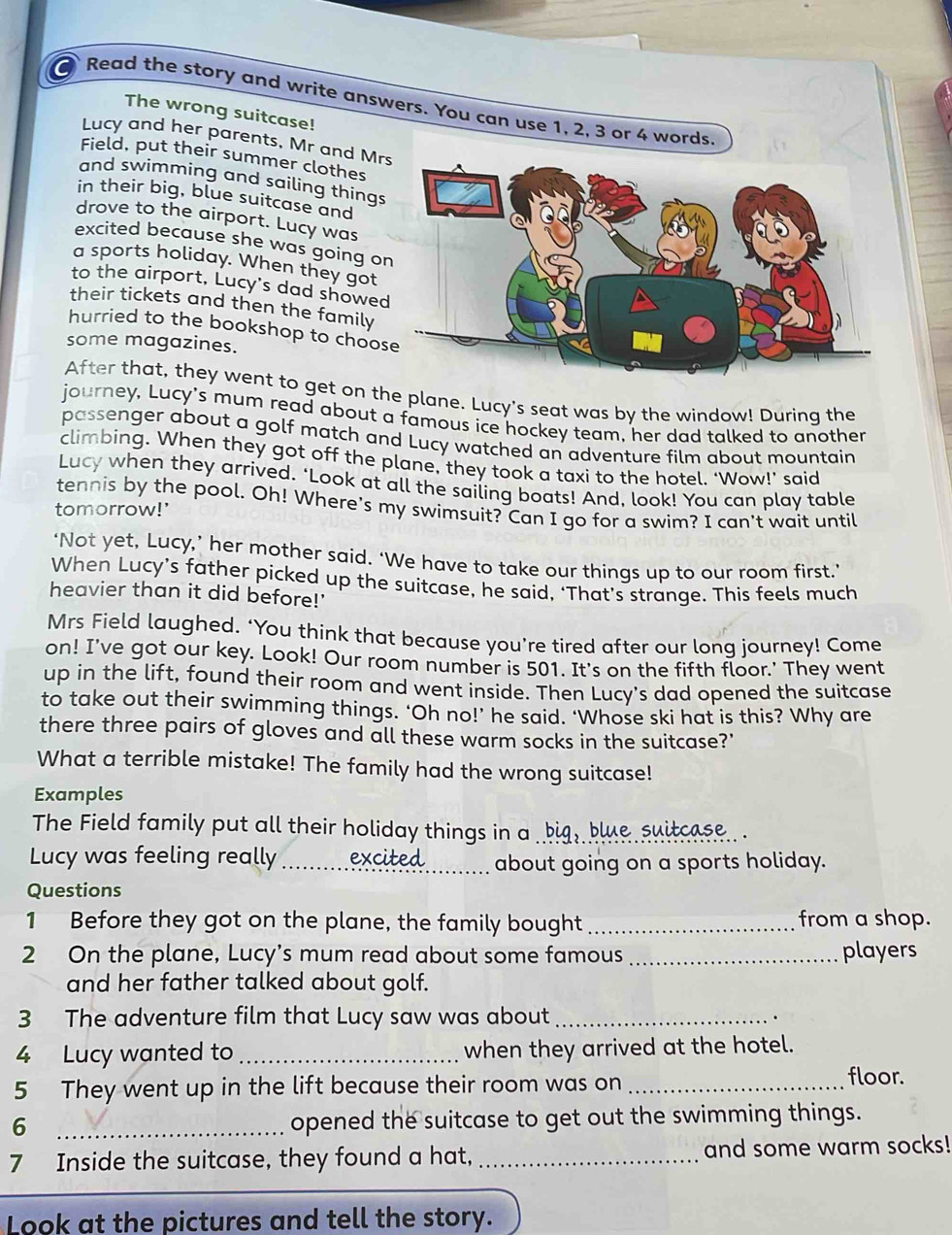 a Read the story and write answers. You can use 1, 2, 3 or 4 words,
The wrong suitcase!
Lucy and her parents, Mr and Mr
Field, put their summer clothes
and swimming and sailing things
in their big, blue suitcase and
drove to the airport. Lucy was
excited because she was going o
a sports holiday. When they got
to the airport, Lucy's dad showe
their tickets and then the family
hurried to the bookshop to choos
some magazines.
After that, they went to get on the plane. Lucy's seat was by the window! During the
journey, Lucy's mum read about a famous ice hockey team, her dad talked to another
passenger about a golf match and Lucy watched an adventure film about mountain
climbing. When they got off the plane, they took a taxi to the hotel. ‘Wow!’ said
Lucy when they arrived, ‘Look at all the sailing boats! And, look! You can play table
tennis by the pool. Oh! Where's my swimsuit? Can I go for a swim? I can't wait until
tomorrow!'
‘Not yet, Lucy,’ her mother said. ‘We have to take our things up to our room first.’
When Lucy’s father picked up the suitcase, he said, ‘That’s strange. This feels much
heavier than it did before!'
Mrs Field laughed. ‘You think that because you’re tired after our lonq journey! Come
on! I've got our key. Look! Our room number is 501. It's on the fifth floor.' They went
up in the lift, found their room and went inside. Then Lucy's dad opened the suitcase
to take out their swimming things. ‘Oh no!’ he said. ‘Whose ski hat is this? Why are
there three pairs of gloves and all these warm socks in the suitcase?'
What a terrible mistake! The family had the wrong suitcase!
Examples
The Field family put all their holiday things in a big, blue suitcase.. .
Lucy was feeling really _excited_ about going on a sports holiday.
Questions
1 Before they got on the plane, the family bought _from a shop.
2 On the plane, Lucy’s mum read about some famous _players
and her father talked about golf.
3 The adventure film that Lucy saw was about _.
4 Lucy wanted to _when they arrived at the hotel.
5 They went up in the lift because their room was on _floor.
_6
opened the suitcase to get out the swimming things.
7 Inside the suitcase, they found a hat, _and some warm socks!
Look at the pictures and tell the story.