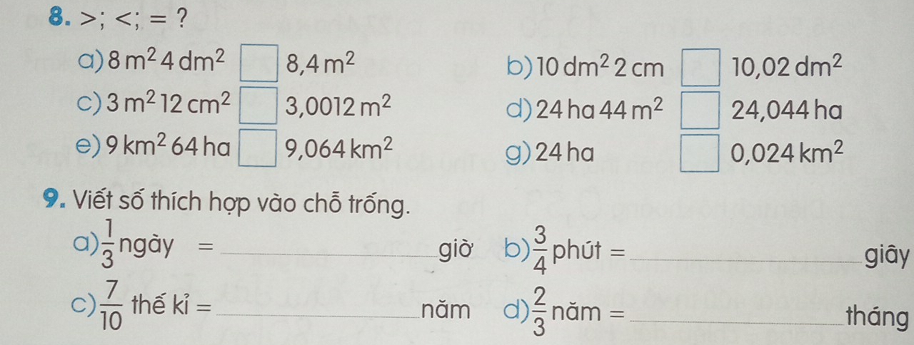 >; ; = ? 
a) 8m^24dm^2 8,4m^2 b) 10dm^22cm 10,02dm^2
c) 3m^212cm^2 3,0012m^2 d)24ha 44m^2 24,044 ha 
e) 9km^264ha□ 9 ,064km^2 g)24ha 0,024km^2
9. Viết số thích hợp vào chỗ trống. 
a)  1/3 ngdy= _già b)  3/4  phút =_ 
giāy 
c)  7/10  thế ki= _năm d)  2/3 n im= _tháng