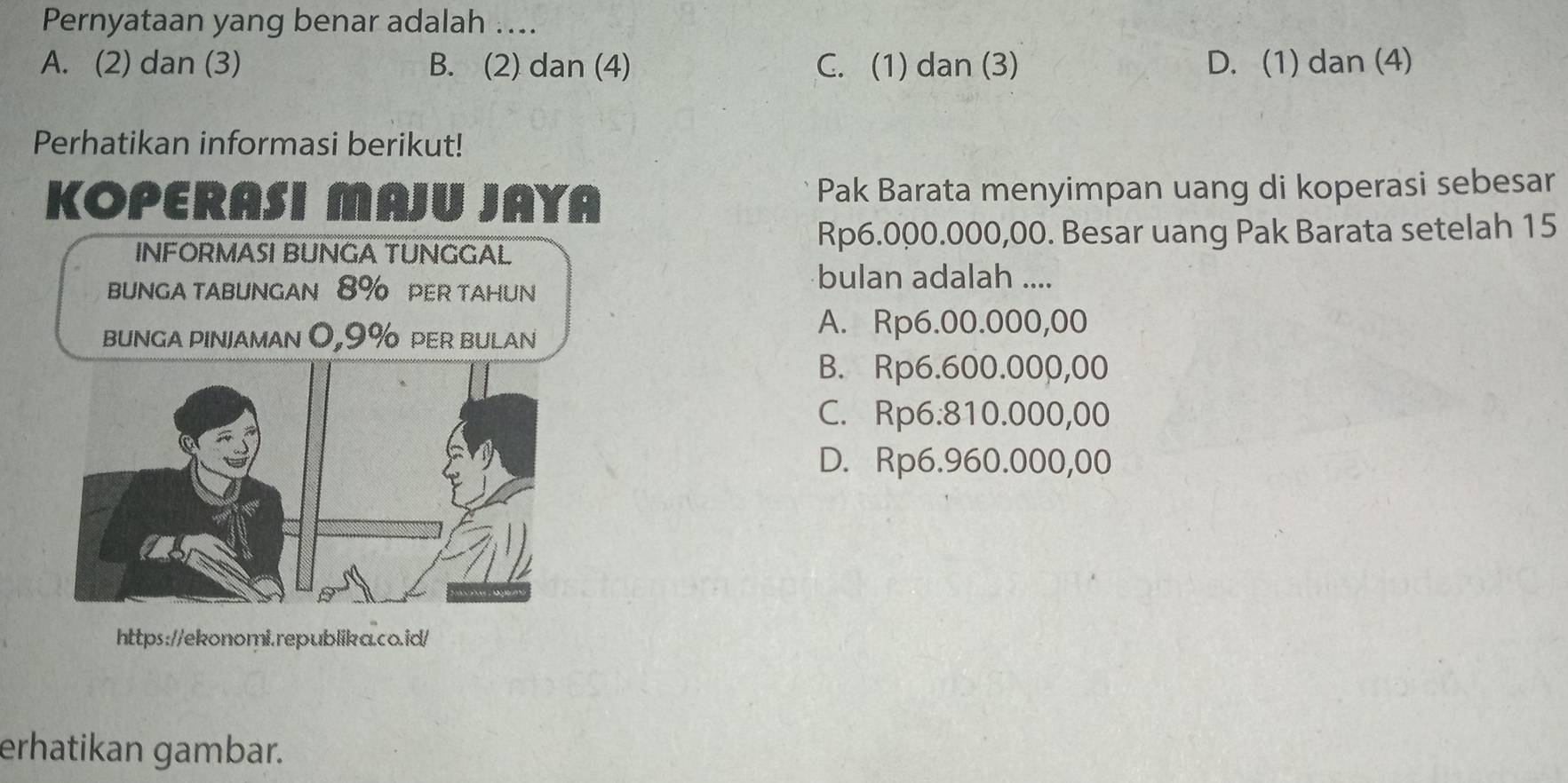 Pernyataan yang benar adalah ....
A. (2) dan (3) B. (2) dan (4) C. (1) dan (3) D. (1) dan (4)
Perhatikan informasi berikut!
KOPERASI MAJU JAYA Pak Barata menyimpan uang di koperasi sebesar
INFORMASI BUNGA TUNGGAL
Rp6.000.000,00. Besar uang Pak Barata setelah 15
bUNGA tAbUNGAN 8% PER tAHUN
bulan adalah ....
bunga pinjaman 0,9% per bulan
A. Rp6.00.000,00
B. Rp6.600.000,00
C. Rp6.810.000,00
D. Rp6.960.000,00
https://ekonomi.republika.co.id/
erhatikan gambar.