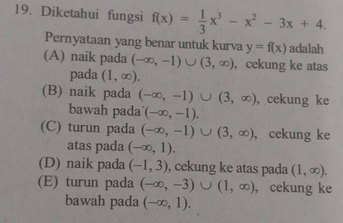 Diketahui fungsi f(x)= 1/3 x^3-x^2-3x+4. 
Pernyataan yang benar untuk kurva y=f(x) adalah
(A) naik pada (-∈fty ,-1)∪ (3,∈fty ) , cekung ke atas
pada (1,∈fty ).
(B) naik pada (-∈fty ,-1)∪ (3,∈fty ) , cekung ke
bawah pada (-∈fty ,-1).
(C) turun pada (-∈fty ,-1)∪ (3,∈fty ) , cekung ke
atas pada (-∈fty ,1).
(D) naik pada (-1,3) , cekung ke atas pada (1,∈fty ).
(E) turun pada (-∈fty ,-3)∪ (1,∈fty ) , cekung ke
bawah pada (-∈fty ,1).