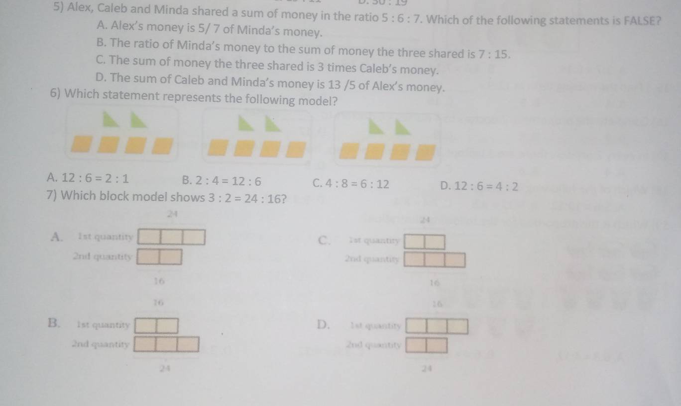 Alex, Caleb and Minda shared a sum of money in the ratio 5:6:7. Which of the following statements is FALSE?
A. Alex's money is 5/ 7 of Minda's money.
B. The ratio of Minda’s money to the sum of money the three shared is 7:15.
C. The sum of money the three shared is 3 times Caleb’s money.
D. The sum of Caleb and Minda’s money is 13 /5 of Alex's money.
6) Which statement represents the following model?
A. 12:6=2:1 B. 2:4=12:6 C. 4:8=6:12 D. 12:6=4:2
7) Which block model shows 3:2=24:16 ?
24
24
A. 1st quantity C. 1st quantity
2nd quantity 2nd quantity
16
16
16
26
B. 1st quantity D. 1st quantity
2nd quantity 2nd quantity
24
24