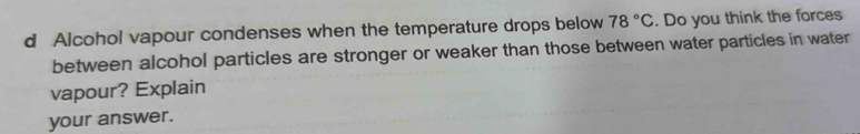 Alcohol vapour condenses when the temperature drops below 78°C. Do you think the forces 
between alcohol particles are stronger or weaker than those between water particles in water 
vapour? Explain 
your answer.