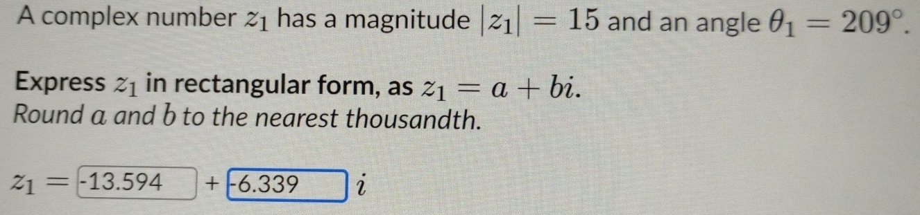 A complex number z_1 has a magnitude |z_1|=15 and an angle θ _1=209°. 
Express z_1 in rectangular form, as z_1=a+bi. 
Round a and b to the nearest thousandth.
z_1=-13.594+-6.339 i