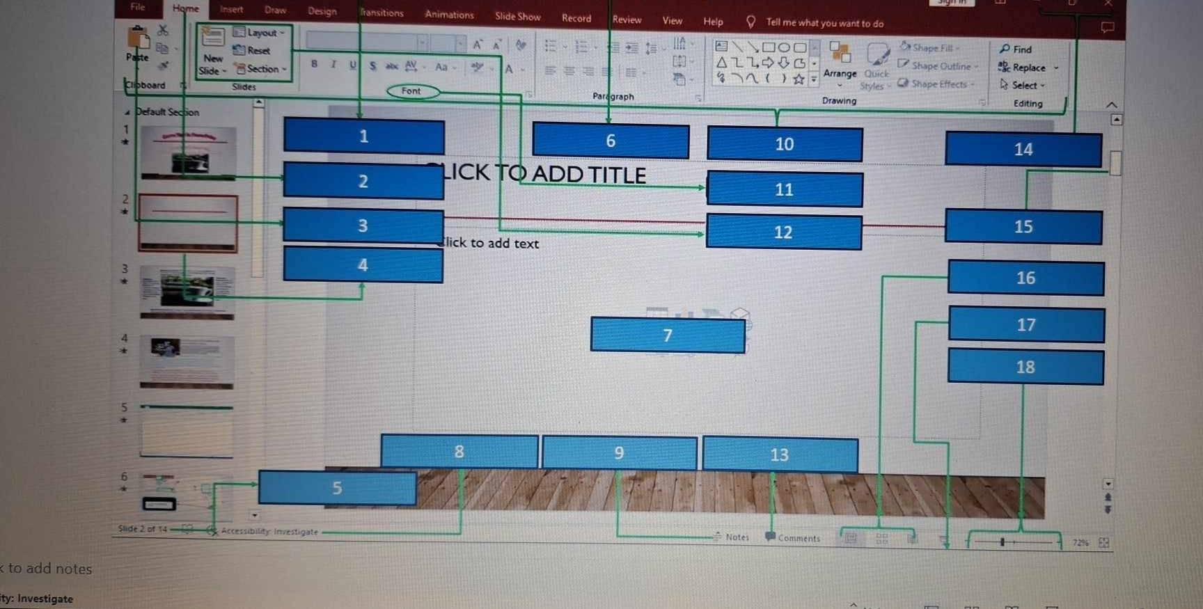 File Design fransitions Animations Slide Show Record Review View Help Q I me what you want 
Layout 
Paste New Reset 
A Sa Shape Fill ρ Find 
Slide Section u s ~ Shape Outline Replace 。 
A 
B I Arrang 
Shape Effects Select 
oboard Slides Font Drawing Editing 
Paragraph 
Default Section
1
6
10
14
2 LICK TO ADD TITLE
11
:
3
12
15
lick to add text 
:
4
16
7
17
18
)
8
9
13
5
Slide 2 of 14 Accessibility Investigate Comments 0 
Notes 72% 
k to add notes 
ity: Investigate