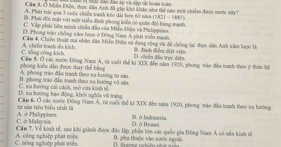 Bu tranh Bị thực dân đàn áp và dập tặt hoàn toàn.
Câu 3. Ở Miến Điện, thực dân Anh đã gặp khó khăn như thế nào mới chiếm được nước này?
.. , A. Phải trải qua 3 cuộc chiến tranh kéo dài hơn 60 năm (1821 - 1885).
. . , B. Phải đối mặt với một triều đình phong kiến có quân đội hùng mạnh.
. . , C. Vấp phải liên minh chiến đấu của Miến Điện và Philippines.
.. D. Phong trào chống xâm lược ở Đông Nam Á phát triển mạnh.
Câu 4. Chiến thuật mà nhân dân Miến Điện sử dụng rộng rãi đề chống lại thực dân Anh xâm lược là
. . A. chiến tranh du kích. B. đánh điểm diệt viện.
C. tổng công kích. D. chiến đấu trực diện.
. . . Câu 5. Ở các nước Đông Nam Á, từ cuối thế kỉ XIX đến năm 1920, phong trào đấu tranh theo ý thức hệ
. . phong kiến dần được thay thế bằng
…. A. phong trào đấu tranh theo xu hướng tư sản.
. B. phong trào đấu tranh theo xu hướng vô sản.
C. xu hướng cải cách, mở cửa kinh tế.
D. xu hướng bạo động, khởi nghĩa vũ trang.
.. Câu 6. Ở các nước Đông Nam Á, từ cuối thế ki XIX đến năm 1920, phong trào đầu tranh theo xu hướng
.. tư sản tiêu biểu nhất là
A. ở Philippines. B. ở Indonesia.
.. C. ở Malaysia. D. ở Brunei.
Câu 7. Về kinh tế, sau khi giành được độc lập, phần lớn các quốc gia Đông Nam Á có nền kinh tế
A. công nghiệp phát triển. B. phụ thuộc vào nước ngoài.
C. nông nghiệp phát triển. D. thượng nghiêp phát triền