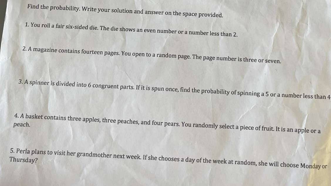 Find the probability. Write your solution and answer on the space provided. 
1. You roll a fair six-sided die. The die shows an even number or a number less than 2. 
2. A magazine contains fourteen pages. You open to a random page. The page number is three or seven. 
3. A spinner is divided into 6 congruent parts. If it is spun once, find the probability of spinning a 5 or a number less than 4
4. A basket contains three apples, three peaches, and four pears. You randomly select a piece of fruit. It is an apple or a 
peach. 
5. Perla plans to visit her grandmother next week. If she chooses a day of the week at random, she will choose Monday or 
Thursday?