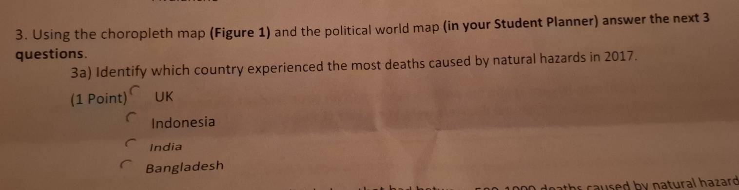 Using the choropleth map (Figure 1) and the political world map (in your Student Planner) answer the next 3
questions.
3a) Identify which country experienced the most deaths caused by natural hazards in 2017.
(1Point)^∩ UK
Indonesia
India
Bangladesh
eaths caused by natural hazard