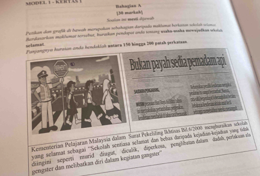 MODEL 1 - KERTAS I 
Bahagian A 
[30 markah] 
Soalan ini mesti dijawab 
Petikan dan grafik di bawah merupakan sebahagian daripada maklumat berkatan sekolah selam 
Berdasarkan maklumat tersebut, huraikan pendapat anda tentang usaha-ussha mewujudkan wkolsi 
selamat 
ngnya huraian anda hendaklah antara 150 hingga 200 patah perkatan. 
ukan payah sedia pemadam api 
SAUDARAPENGARANG, Kebnnkan yenlk lenderan nespki 
peclane to sen e
208
g kn ht him 
Kementerian Pelajaran Malaysia dalaurat Pekeliling Ikhtisas Bil. 6/2000 menghuraikan sekolah 
yang selamat sebagai “Sekolah sentiasa selamat dan bebas daripada kejadian-kejadian yang tidak 
diingini seperti murid diugut, diculik, diperkosa, penglibatan dalam dadah, perlakuan ala 
gengster dan melibatkan diri dalam kegiatan gangster''