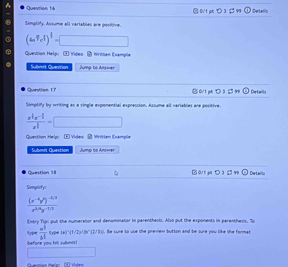 ⓘ Details
-
B 0/1 pt つ 3 2 99
Simplify. Assume all variables are positive.
(4a^(frac 10)3c^(frac 8)3)^ 2/2 =□
Question Help: D Video Written Example
Submit Question Jump to Answer
Question 17 0/1 ptつ 3 ⇄ 99 Details
Simplify by writing as a single exponential expression. Assume all variables are positive,
frac x^(frac 1)3x^(-frac 3)4x^(frac 3)5=□
Question Help: Video Written Example
Submit Question Jump to Answer
Question 18 C 0/1 pt ○ 3 % 99 Details
Simplify:
frac (x^(-4)y^3)^-5/2x^(3/8)y^(-7/2)
Entry Tip: put the numerator and denominator in parenthesis. Also put the exponents in parenthesis. To
type frac a^(frac 1)2b^(frac 2)3 type (a)^wedge (1/2)/(b^(wedge)(2/3)). Be sure to use the preview button and be sure you like the format
before you hit submit!
□ 
Question Helo: Video