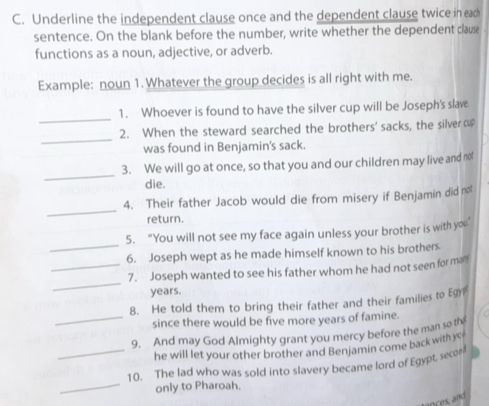 Underline the independent clause once and the dependent clause twice in eac 
sentence. On the blank before the number, write whether the dependent clause 
functions as a noun, adjective, or adverb. 
Example: noun 1. Whatever the group decides is all right with me. 
_ 
1. Whoever is found to have the silver cup will be Joseph's slave. 
_ 
2. When the steward searched the brothers' sacks, the silver op 
was found in Benjamin's sack. 
_ 
3. We will go at once, so that you and our children may live and not 
die. 
_ 
4. Their father Jacob would die from misery if Benjamin did not 
return. 
_ 
5. “You will not see my face again unless your brother is with you’ 
6. Joseph wept as he made himself known to his brothers. 
_ 
_7. Joseph wanted to see his father whom he had not seen for man 
years. 
8. He told them to bring their father and their families to Egr 
_since there would be five more years of famine. 
9. And may God Almighty grant you mercy before the man so th 
he will let your other brother and Benjamin come back withy 
_ 
_10. The lad who was sold into slavery became lord of Egypt, secee 
only to Pharoah.