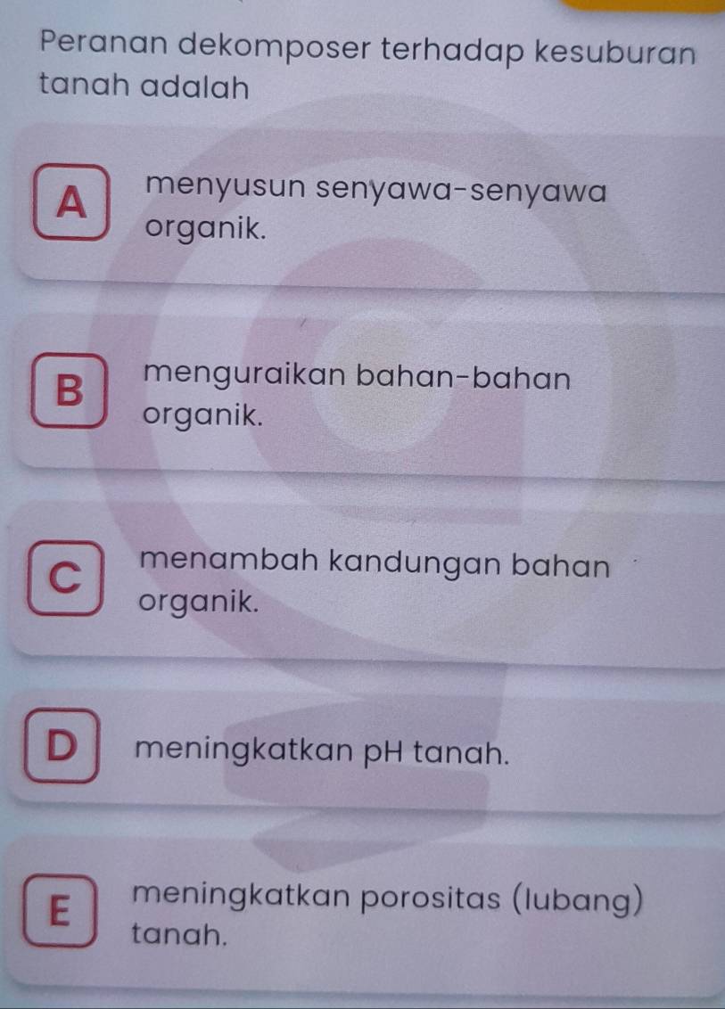 Peranan dekomposer terhadap kesuburan
tanah adalah
A menyusun senyawa-senyawa
organik.
B menguraikan bahan-bahan
organik.
C menambah kandungan bahan
organik.
D meningkatkan pH tanah.
E meningkatkan porositas (lubang)
tanah.