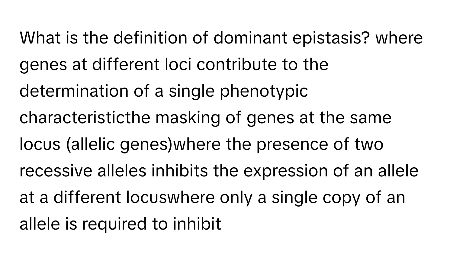 What is the definition of dominant epistasis? where genes at different loci contribute to the determination of a single phenotypic characteristicthe masking of genes at the same locus (allelic genes)where the presence of two recessive alleles inhibits the expression of an allele at a different locuswhere only a single copy of an allele is required to inhibit