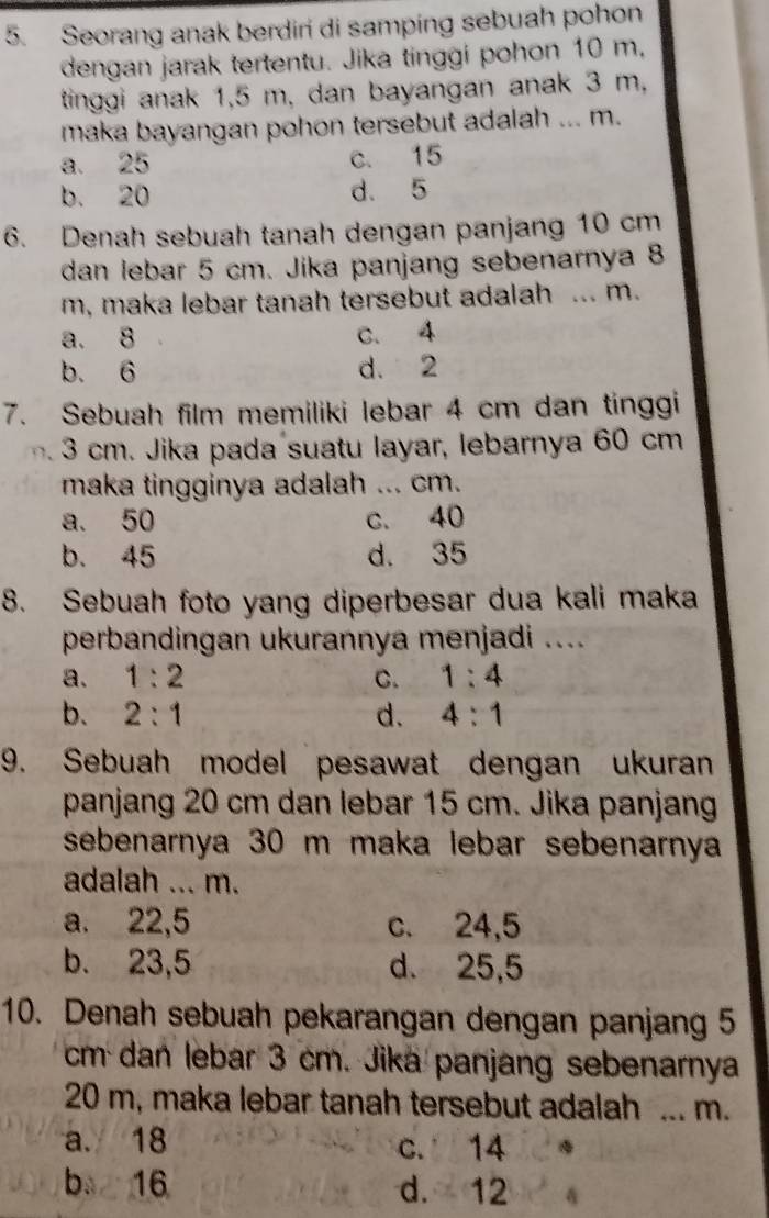 Seorang anak berdiri di samping sebuah pohon
dengan jarak tertentu. Jika tinggi pohon 10 m,
tinggi anak 1,5 m, dan bayangan anak 3 m,
maka bayangan pohon tersebut adalah ... m.
a. 25 c. 15
b. 20 d. 5
6. Denah sebuah tanah dengan panjang 10 cm
dan lebar 5 cm. Jika panjang sebenarnya 8
m, maka lebar tanah tersebut adalah ... m.
a. 8 c. 4
b. 6 d. 2
7. Sebuah film memiliki lebar 4 cm dan tinggi
3 cm. Jika pada suatu layar, lebarnya 60 cm
maka tingginya adalah ... cm.
a. 50 c. 40
b. 45 d. 35
8. Sebuah foto yang diperbesar dua kali maka
perbandingan ukurannya menjadi ....
a. 1:2 C. 1:4
b. 2:1 d. 4:1
9. Sebuah model pesawat dengan ukuran
panjang 20 cm dan lebar 15 cm. Jika panjang
sebenarnya 30 m maka lebar sebenarnya
adalah ... m.
a. 22,5 c. 24,5
b. 23,5 d. 25,5
10. Denah sebuah pekarangan dengan panjang 5
cm dan lebar 3 cm. Jika panjang sebenarnya
20 m, maka lebar tanah tersebut adalah ... m.
a. 18 c. 14
b 16 d. 12 4