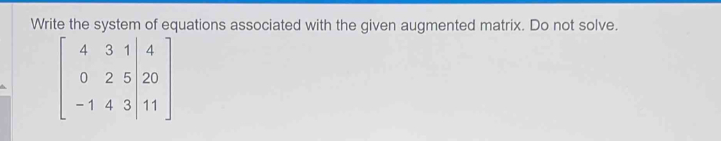 Write the system of equations associated with the given augmented matrix. Do not solve.
beginbmatrix 4&3&1|&4 0&2&5|&20 -1&4&3|&11endbmatrix