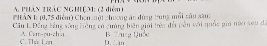 PHẢN TRÁC NGHIỆM: (2 điểm)
PHÀN I: (0,75 điểm) Chọn một phương án đúng trong mỗi câu sau:
Câu 1. Đồng bằng sông Hồng có dường biên giới trên đất liền với quốc gia nào sau đã
A. Cam-pu-chia. B. Trung Quốc.
C. Thái Lan. D. Lào.