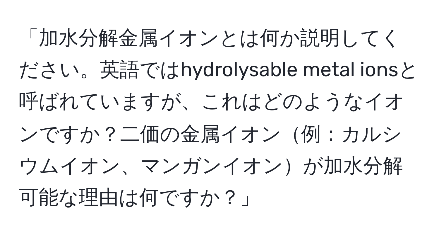 「加水分解金属イオンとは何か説明してください。英語ではhydrolysable metal ionsと呼ばれていますが、これはどのようなイオンですか？二価の金属イオン例：カルシウムイオン、マンガンイオンが加水分解可能な理由は何ですか？」