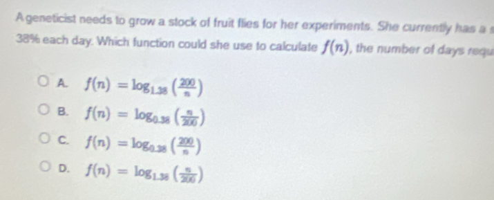 Ageneticist needs to grow a stock of fruit flies for her experiments. She currently has a
38% each day. Which function could she use to calculate f(n) , the number of days requ
A. f(n)=log _1.38( 200/n )
B. f(n)=log _0.38( n/200 )
C. f(n)=log _0.38( 200/n )
D. f(n)=log _1.38( n/200 )