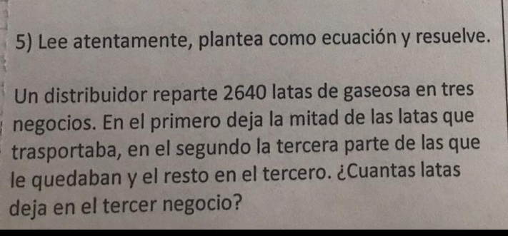 Lee atentamente, plantea como ecuación y resuelve. 
Un distribuidor reparte 2640 latas de gaseosa en tres 
negocios. En el primero deja la mitad de las latas que 
trasportaba, en el segundo la tercera parte de las que 
le quedaban y el resto en el tercero. ¿Cuantas latas 
deja en el tercer negocio?