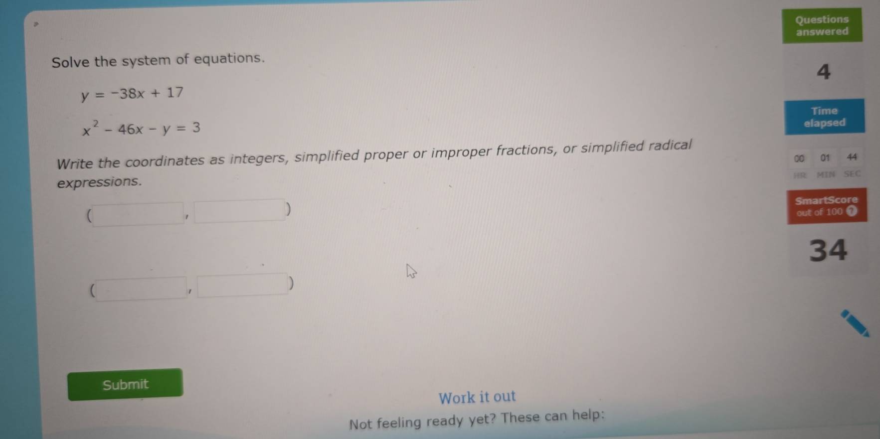 Questions 
answered 
Solve the system of equations. 
4
y=-38x+17
Time
x^2-46x-y=3
elapsed 
Write the coordinates as integers, simplified proper or improper fractions, or simplified radical 
00 01 44 
HR MIN SEC 
expressions.
(□ ,□ )
SmartScore 
out of 100 0
34
 □ , ,□ ) 
Submit 
Work it out 
Not feeling ready yet? These can help: