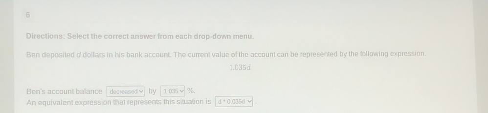 Directions: Select the correct answer from each drop-down menu. 
Ben deposited d dollars in his bank account. The current value of the account can be represented by the following expression.
1.035d
Ben's account balance decreased by 1.035 %. 
An equivalent expression that represents this situation is d^*0. 035d