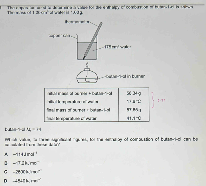 The apparatus used to determine a value for the enthalpy of combustion of butan-1-ol is shown.
The mass of 1.00cm^3 of water is 1.00 g.
initial mass of burner + butan-1-ol 58.34 g
initial temperature of water 17.6°C 0-4°
final mass of burner + butan-1-ol 57.85g
final temperature of water 41.1°C
butan-1-ol M_r=74
Which value, to three significant figures, for the enthalpy of combustion of butan-1-ol can be
calculated from these data?
A -114Jmol^(-1)
B -17.2kJmol^(-1)
C -2600kJmol^(-1)
D -4540kJmol^(-1)