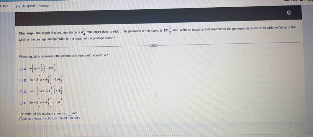 ζ Exit 3-3: Adaptive Practice
Challenge The length of a postage stamp is 4 1/4  mm longer than its width. The perimeter of the stamp is 124 1/2 mm. Write an equation that represents the perimeter in terms of its width w. What is the
width of the postage stamp? What is the length of the postage stamp?
Which equation represents the perimeter in terms of the width w?
1 w(w+4 1/4 )=124 1/2 
B. 2w+2(w+4 1/4 )=124 1/2 
C. 2w+(2w+124 1/2 )=4 1/4 
Q 2w-2(w+4 1/4 )=124 1/2 
The width of the postage stamp is □ mm
(Type an integer, fraction, or mixed number.)