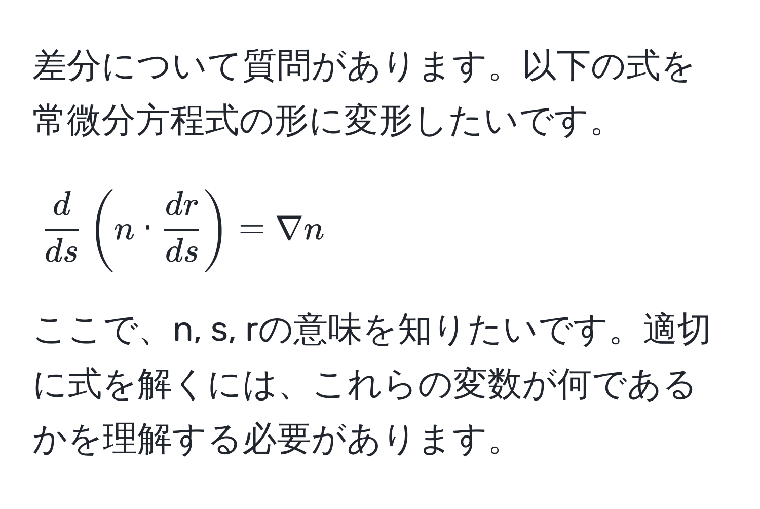 差分について質問があります。以下の式を常微分方程式の形に変形したいです。  
[
 d/ds (n ·  dr/ds ) = nabla n
]  
ここで、n, s, rの意味を知りたいです。適切に式を解くには、これらの変数が何であるかを理解する必要があります。