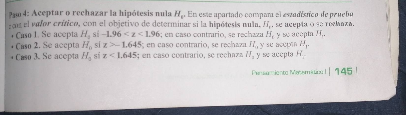 Paso 4: Aceptar o rechazar la hipótesis nula H_0. En este apartado compara el estadístico de prueba
z con el valor crítico, con el objetivo de determinar si la hipótesis nula, H_0, se acepta o se rechaza.
Caso 1. Se acepta H_0 sí -1.96 ; en caso contrario, se rechaza H_0 y se acepta H_1.
Caso 2. Se acepta H_0 sí z>-1.645; en caso contrario, se rechaza H_0 y se acepta H_1.
Caso 3. Se acepta H_0 sí z<1.645; en caso contrario, se rechaza H_0 y se acepta H_1. 
Pensamiento Matemático I |145