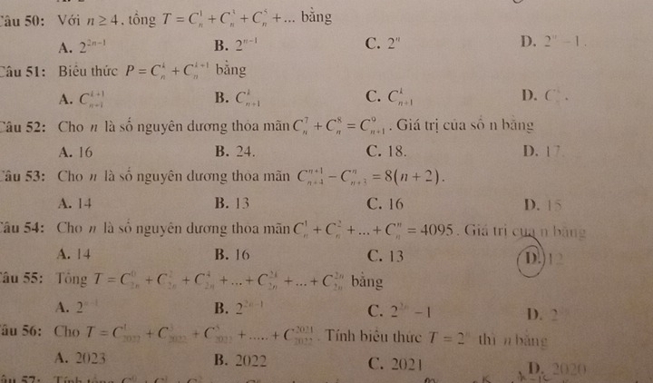 Với n≥ 4. tông T=C_n^(1+C_n^3+C_n^5+... bằng
A. 2^2n-1) B. 2^(n-1) C. 2'' D. 2^n-1.
Câu 51: Biêu thức P=C_n^(k+C_n^(k+1) bằng
A. C_(n+1)^(i+1) B. C_(n+1)^1 C. C_(n+1)^k D. C_.^.
Câu 52:  Cho n là số nguyên dương thỏa mãn C_n^7+C_n^8=C_(n+1)^9. Giá trị của số n băng
A. 16 B. 24. C. 18. D. 1 7.
Câu 53:  Cho n là số nguyên dương thoa mãn C_(n+4)^(n+1)-C_(n+3)^n=8(n+2).
A. 14 B. 13 C. 16 D. 15
Câu 54: Cho n là số nguyên dương thoa mãn C_n^1+C_n^2+...+C_n^n=4095. Giá trị của n băng
A. 14 B. 16 C. 13 D.)12
Tâu 55:  Tông T=C_(2n)^0+C_(2n)^2+C_(2n)^4+...+C_(2n)^(24)+...+C_(2n)^(2n) bằng
A. 2 B. 2^2n-1) C. 2^(2n)-1 D. 2
âu 56: Cho T=C_(2017)^1+C_(302)^3+C_(303)^3+...+C_(2021)^(2021) Tính biêu thức T=2 thìn bǎng
A. 2023 B. 2022 C. 2021 D. 2020
ậu 57: Từ