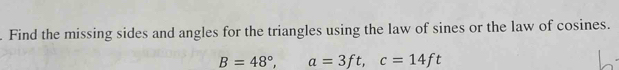 Find the missing sides and angles for the triangles using the law of sines or the law of cosines.
B=48°, a=3ft, c=14ft