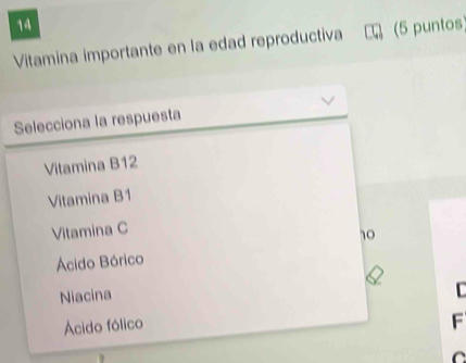 Vitamina importante en la edad reproductiva (5 puntos 
Selecciona la respuesta 
Vitamina B12
Vitamina B1 
Vitamina C
10
Ácido Bórico 
Niacina 

Ácido fólico 
F 
C