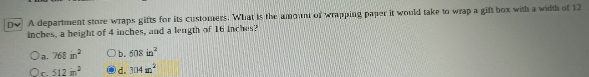 A department store wraps gifts for its customers. What is the amount of wrapping paper it would take to wrap a gift box with a width of 12
inches, a height of 4 inches, and a length of 16 inches?
a. 768in^2
b. 608in^2
c. 512in^2
d. 304in^2