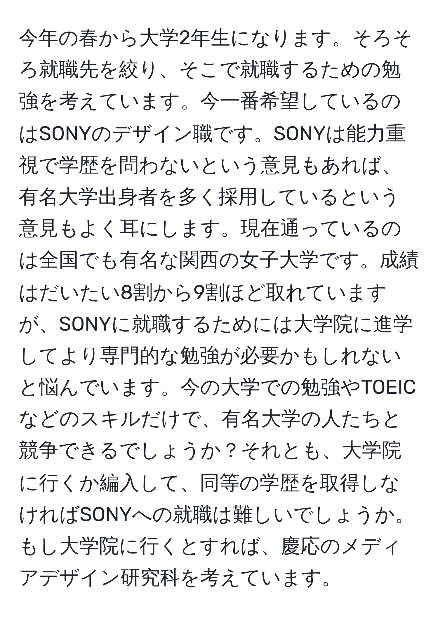 今年の春から大学2年生になります。そろそろ就職先を絞り、そこで就職するための勉強を考えています。今一番希望しているのはSONYのデザイン職です。SONYは能力重視で学歴を問わないという意見もあれば、有名大学出身者を多く採用しているという意見もよく耳にします。現在通っているのは全国でも有名な関西の女子大学です。成績はだいたい8割から9割ほど取れていますが、SONYに就職するためには大学院に進学してより専門的な勉強が必要かもしれないと悩んでいます。今の大学での勉強やTOEICなどのスキルだけで、有名大学の人たちと競争できるでしょうか？それとも、大学院に行くか編入して、同等の学歴を取得しなければSONYへの就職は難しいでしょうか。もし大学院に行くとすれば、慶応のメディアデザイン研究科を考えています。