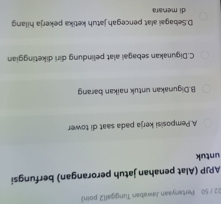 22 / 50 Pertanyaan Jawaban Tunggal(2 poin)
APJP (Alat penahan jatuh perorangan) berfungsi
untuk
A.Pemposisi kerja pada saat di tower
B.Digunakan untuk naikan barang
C.Digunakan sebagai alat pelindung diri diketinggian
D.Sebagai alat pencegah jatuh ketika pekerja hilang
di menara