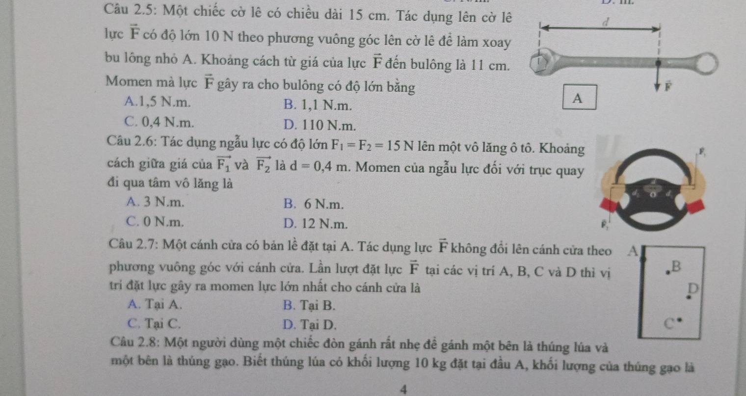 Câu 2.5: Một chiếc cờ lê có chiều dài 15 cm. Tác dụng lên cờ lê
lực vector F có độ lớn 10 N theo phương vuông góc lên cờ lê để làm xoay
bu lông nhỏ A. Khoảng cách từ giá của lực vector F đến bulông là 11 cm.
Momen mà lực vector F gây ra cho bulông có độ lớn bằng
A. 1,5 N.m. B. 1,1 N.m.
C. 0,4 N.m. D. 110 N.m.
Câu 2.6: Tác dụng ngẫu lực có độ lớn F_1=F_2=15N lên một vô lăng ô tô. Khoảng
cách giữa giá của vector F_1 và vector F_2 là d=0, 4m 1. Momen của ngẫu lực đối với trục quay
đi qua tâm vô lăng là
A. 3 N.m. B. 6 N.m.
C. 0 N. m. D. 12 N.m.
Câu 2.7: Một cánh cửa có bản lề đặt tại A. Tác dụng lực F không đổi lên cánh cửa theo 
phương vuông góc với cánh cửa. Lần lượt đặt lực vector F tại các vị trí A, B, C và D thì vị
tri đặt lực gây ra momen lực lớn nhất cho cánh cửa là
A. Tại A. B. Tại B.
C. Tại C. D. Tại D. 
Câu 2.8: Một người dùng một chiếc đòn gánh rất nhẹ để gánh một bên là thúng lúa và
một bên là thúng gạo. Biết thúng lúa có khối lượng 10 kg đặt tại đầu A, khối lượng của thúng gạo là
4