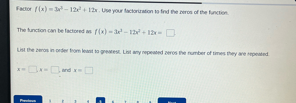 Factor f(x)=3x^3-12x^2+12x. Use your factorization to find the zeros of the function. 
The function can be factored as f(x)=3x^3-12x^2+12x=□. 
List the zeros in order from least to greatest. List any repeated zeros the number of times they are repeated.
x=□ , x=□ , and x=□
Previous 1 2 3 4 5 6 7 q Movt