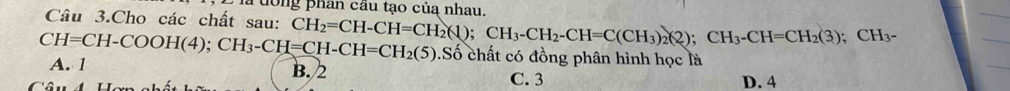 ưong phan cầu tạo của nhau.
Câu 3.Cho các chất sau:
CH=CH-COOH(4); CH_3-CH=CH-CH=CH_2(5) CH_2=CH-CH=CH_2(1); CH_3-CH_2-CH=C(CH_3)_2(2); CH_3-CH=CH_2(3); CH_3-.Số chất có đồng phân hình học là
A. 1 B. 2
C. 3 D. 4