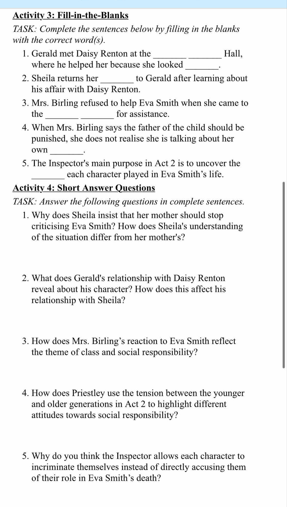 Activity 3: Fill-in-the-Blanks 
TASK: Complete the sentences below by filling in the blanks 
with the correct word(s). 
1. Gerald met Daisy Renton at the_ Hall, 
where he helped her because she looked_ 
. 
2. Sheila returns her _to Gerald after learning about 
his affair with Daisy Renton. 
3. Mrs. Birling refused to help Eva Smith when she came to 
_ 
the for assistance. 
4. When Mrs. Birling says the father of the child should be 
punished, she does not realise she is talking about her 
own_ 
5. The Inspector's main purpose in Act 2 is to uncover the 
_each character played in Eva Smith’s life. 
Activity 4: Short Answer Questions 
TASK: Answer the following questions in complete sentences. 
1. Why does Sheila insist that her mother should stop 
criticising Eva Smith? How does Sheila's understanding 
of the situation differ from her mother's? 
2. What does Gerald's relationship with Daisy Renton 
reveal about his character? How does this affect his 
relationship with Sheila? 
3. How does Mrs. Birling’s reaction to Eva Smith reflect 
the theme of class and social responsibility? 
4. How does Priestley use the tension between the younger 
and older generations in Act 2 to highlight different 
attitudes towards social responsibility? 
5. Why do you think the Inspector allows each character to 
incriminate themselves instead of directly accusing them 
of their role in Eva Smith’s death?