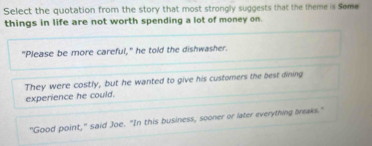 Select the quotation from the story that most strongly suggests that the theme is Some
things in life are not worth spending a lot of money on.
"Please be more careful," he told the dishwasher.
They were costly, but he wanted to give his customers the best dining
experience he could.
"Good point," said Joe. "In this business, sooner or later everything breaks."