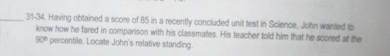 31-34. Having obtained a score of 85 in a recently concluded unit test in Science, John wanted to 
know how he fared in comparison with his classmates. His teacher told him that he scored at the
90^(th) percentile. Locate John's relative standing.