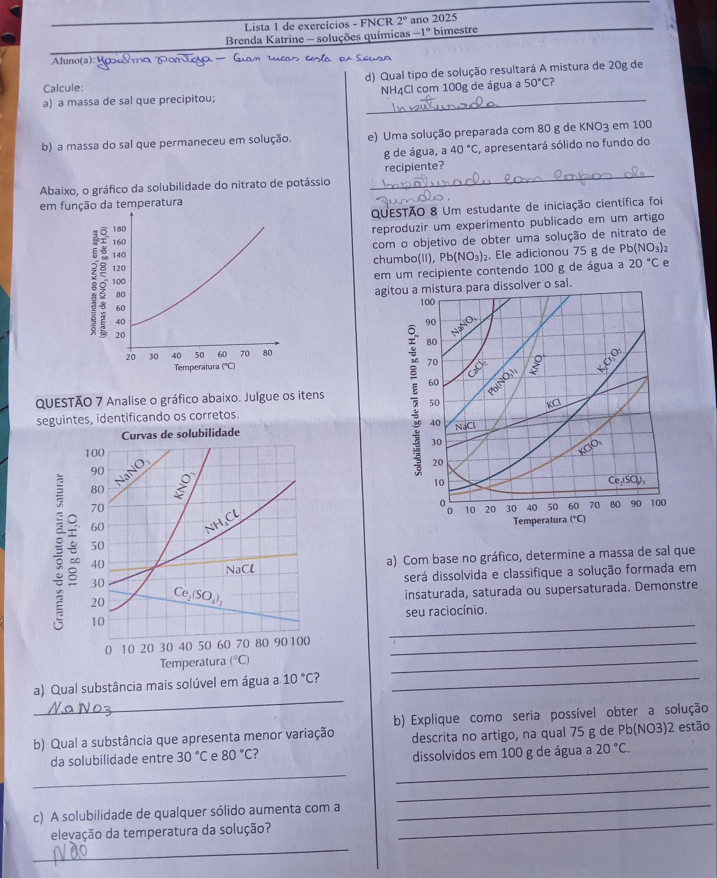 Lista 1 de exercícios - FNCR 2° ano 2025
Brenda Katrine - soluções químicas -1° bimestre
Aluno(a): Yοι Δmα  7
_
Calcule: d) Qual tipo de solução resultará A mistura de 20g de
NH4Cl com 100g de água a 50°C
a) a massa de sal que precipitou;
b) a massa do sal que permaneceu em solução. e) Uma solução preparada com 80 g de KNO3 em 100
g de água, a 40°C , apresentará sólido no fundo do
Abaixo, o gráfico da solubilidade do nitrato de potássio
_
recipiente?
em função da temperatura
QUESTÃO 8 Um estudante de iniciação científica foi
180
reproduzir um experimento publicado em um artigo
160
com o objetivo de obter uma solução de nitrato de
140 NO_3)_2. Ele adicionou 75 g de Pb (NO_3)_2
120 chumbo(II), Pb
em um recipiente contendo 100 g de água a 20°C e
100
80
agitou a mistura para dissolver o sal.
100
60
40
90
20
NaNO
80
20 30 40 50 60 70 80
Temperatura (°C)
70
Cacl
60
Pblin
QUESTÃO 7 Analise o gráfico abaixo. Julgue os itens
50
seguintes, identificando os corretos. KCl
40
NaCl
30
KCIO
20
10
Ce_2(SO_4)_1
10 20 30 40 50 60 70 80 90 100
Temperatura (°C)
a) Com base no gráfico, determine a massa de sal que
será dissolvida e classifique a solução formada em
insaturada, saturada ou supersaturada. Demonstre
_
seu raciocínio.
_
_
_
a) Qual substância mais solúvel em água a.10°C ?_
b) Explique como seria possível obter a solução
b) Qual a substância que apresenta menor variação
descrita no artigo, na qual 75 g de Pb(NO3)2 estão
_
da solubilidade entre 30°C e 80°C ?
dissolvidos em 100 g de água a 20°C.
_
_
c) A solubilidade de qualquer sólido aumenta com a
_
elevação da temperatura da solução?
_
_