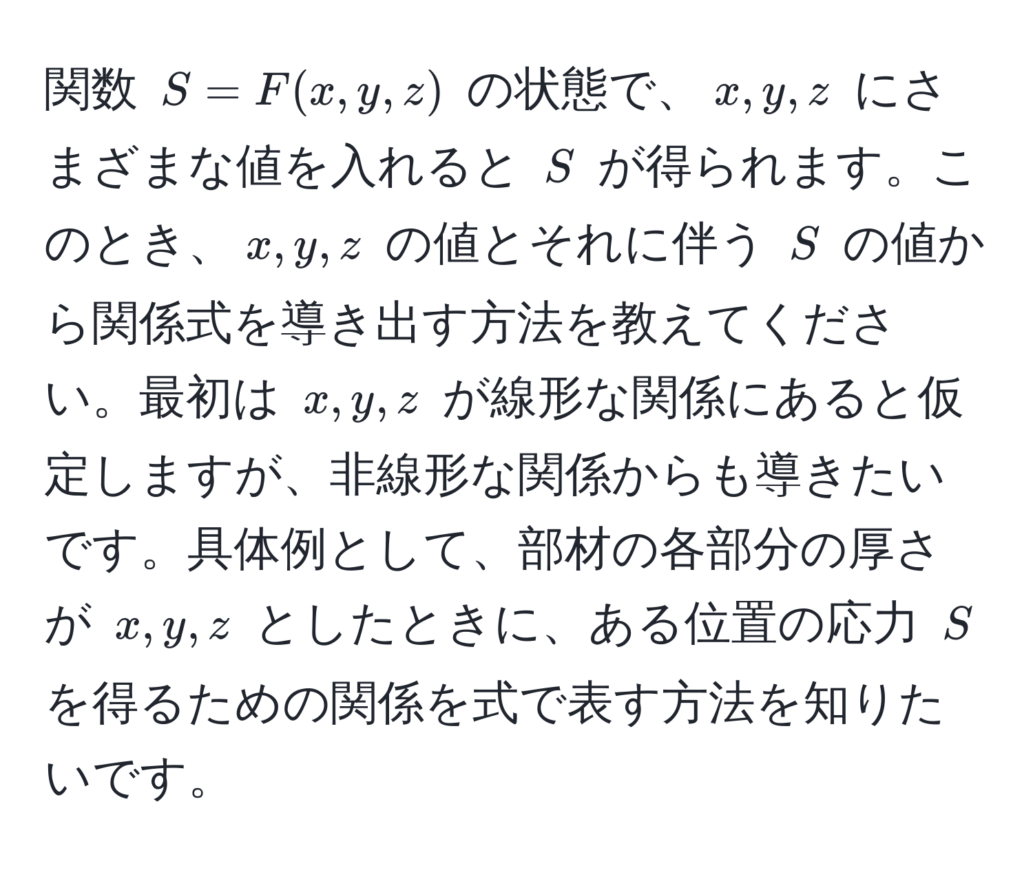 関数 $S = F(x, y, z)$ の状態で、$x, y, z$ にさまざまな値を入れると $S$ が得られます。このとき、$x, y, z$ の値とそれに伴う $S$ の値から関係式を導き出す方法を教えてください。最初は $x, y, z$ が線形な関係にあると仮定しますが、非線形な関係からも導きたいです。具体例として、部材の各部分の厚さが $x, y, z$ としたときに、ある位置の応力 $S$ を得るための関係を式で表す方法を知りたいです。