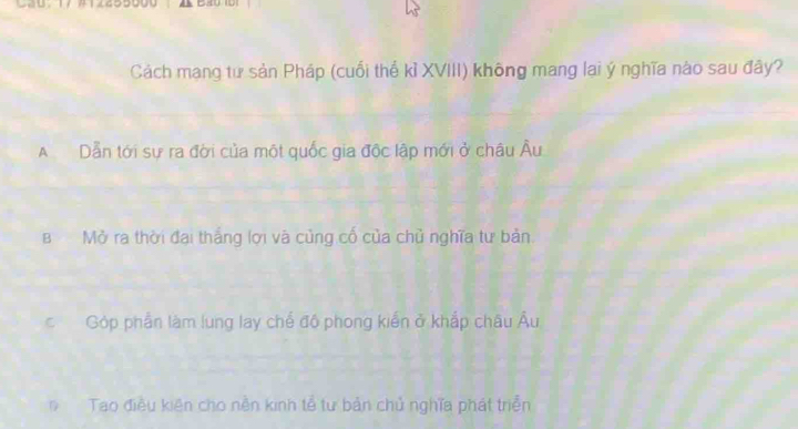 Cau： 17 #1245 
Cách mạng tư sản Pháp (cuối thế kỉ XVIII) không mang lai ý nghĩa nào sau đây?
A Dẫn tới sự ra đời của một quốc gia độc lập mới ở châu Âu
B Mở ra thời đại thắng lợi và củng cố của chủ nghĩa tư bản
c Góp phần làm lung lay chế độ phong kiển ở khắp châu Âu
Tao điều kiên cho nền kinh tễ tư bản chủ nghĩa phát triển