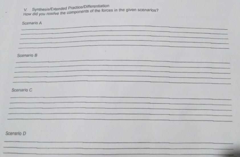 Synthesis/Extended Practice/Differentiation 
How did you resolve the components of the forces in the given scenarios? 
_ 
Scenario A 
_ 
_ 
_ 
_ 
_ 
Scenario B 
_ 
_ 
_ 
_ 
Scenario C 
_ 
_ 
_ 
_ 
_ 
Scenario D 
_ 
_ 
_