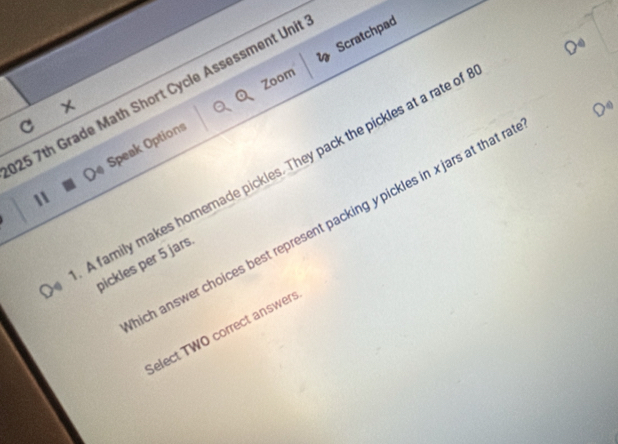 Scratchpad 
Zoom 
25 7th Grade Math Short Cycle Assessment Unit 
C 
11 Speak Options 
A family makes homemade pickles. They pack the pickles at a rate of 
ich answer choices best represent packing ypickles in xjars at that n 
pickles per 5 jars. 
Select TWO correct answers